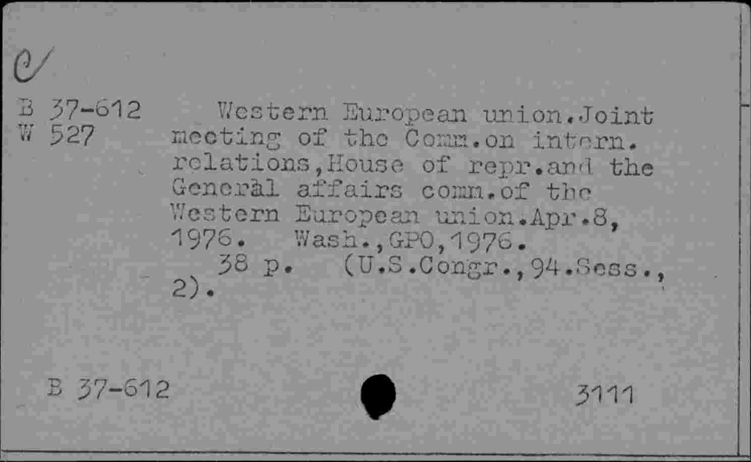 ﻿B 57-612 Western European union.Joint W’ 527 meeting of the Corn, on intern.
relations,House of repr.and the General affairs com. of the Western European union.Apr.8, 1976.	Wash.,GPO,1976.
5S p.	(U.S .Congr., 94.Boss .
B 57-612
5111